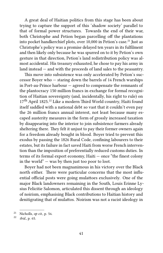 A great deal of Haitian politics from this stage has been about trying to capture the support of this ‘shadow society” parallel to that of formal power structures. Towards the end of their war, both Christophe and Petion began parcelling off the plantations into pocket handkerchief plots, over 10,000 in Petion’s case.* Just as Christophe’s policy was a promise delayed ten years in its fulfilment and then likely only because he was spurred on to it by Petion’s own gesture in that direction, Petion’s land redistribution policy was al- most accidental. His treasury exhausted, he chose to pay his army in land instead — and with the proceeds of land sales to the peasantry.  ‘This move into subsistence was only accelerated by Petion’s suc- cessor Boyer who — staring down the barrels of 14 French warships in Port-au-Prince harbour — agreed to compensate the remnants of the plantocracy 150 million francs in exchange for formal recogni- tion of Haitian sovereignty (and, incidentally, his right to rule) on 17" April 1825, Like a modern Third World country, Haiti found itself saddled with a national debt so vast that it couldn’t even pay the 26 million francs annual interest, not least because many es- caped austerity measures in the form of grossly increased taxation by disappearing into the interior to join subsistence farmers already sheltering there. They felt it unjust to pay their former owners again for a freedom already bought in blood. Boyer tried to prevent this exodus by passing the 1826 Rural Code, confining labourers to their estates, but its failure in fact saved Haiti from worse French interven- tion than the imposition of preferentially reduced customs duties. In terms of its formal export economy, Haiti — once “the finest colony in the world” — was by then just too poor to loot  Boyer had not been magnanimous in his victory over the Black north either. There were particular concerns that the most influ- ential official posts were going mulattoes exclusively. One of the major Black landowners remaining in the South, Louis Erinne Ly- sius Felicitie Salomon, articulated this dissent through an ideology of noirism, emphasising Black contributions to Haitian history and denitigrating that of mulattos. Noirism was not a racist ideology in  Nicholls,op et p. 54 ibid, p. 6.  i 
